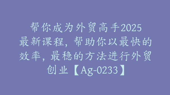 帮你成为外贸高手2025最新课程，帮助你以最快的效率，最稳的方法进行外贸创业【Ag-0233】