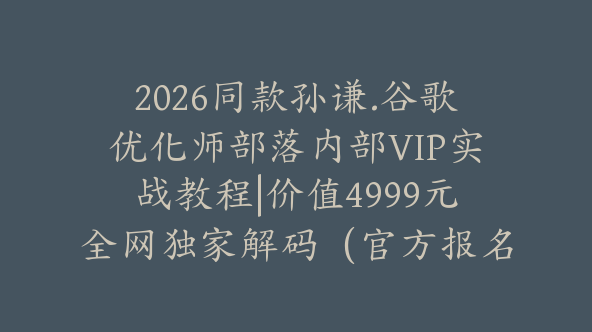 2026同款孙谦.谷歌优化师部落内部VIP实战教程|价值4999元全网独家解码（官方报名版本）【@034】